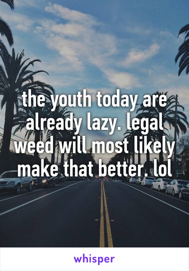 the youth today are already lazy. legal weed will most likely make that better. lol