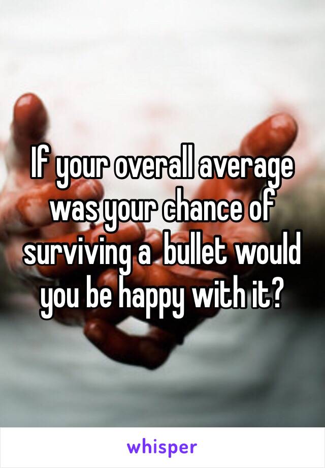 If your overall average was your chance of surviving a  bullet would you be happy with it?