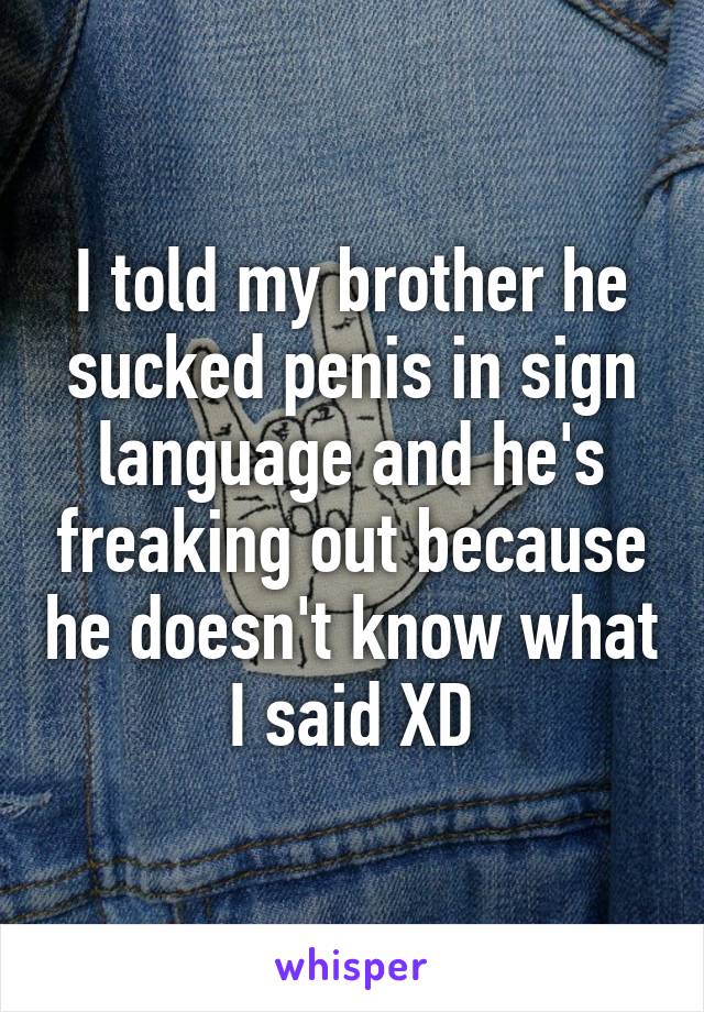 I told my brother he sucked penis in sign language and he's freaking out because he doesn't know what I said XD