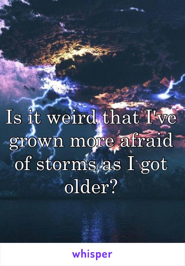 Is it weird that I've grown more afraid of storms as I got older? 