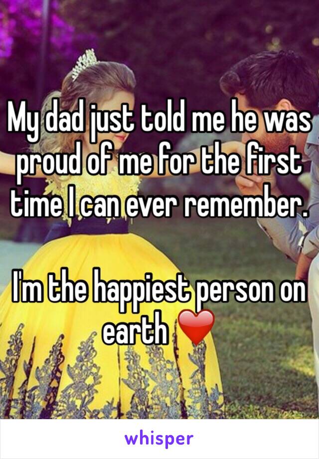 My dad just told me he was proud of me for the first time I can ever remember. 

I'm the happiest person on earth ❤️