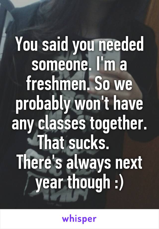 You said you needed someone. I'm a freshmen. So we probably won't have any classes together. That sucks.   
There's always next year though :)