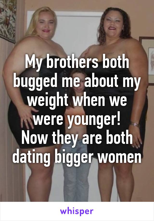 My brothers both bugged me about my weight when we were younger!
Now they are both dating bigger women