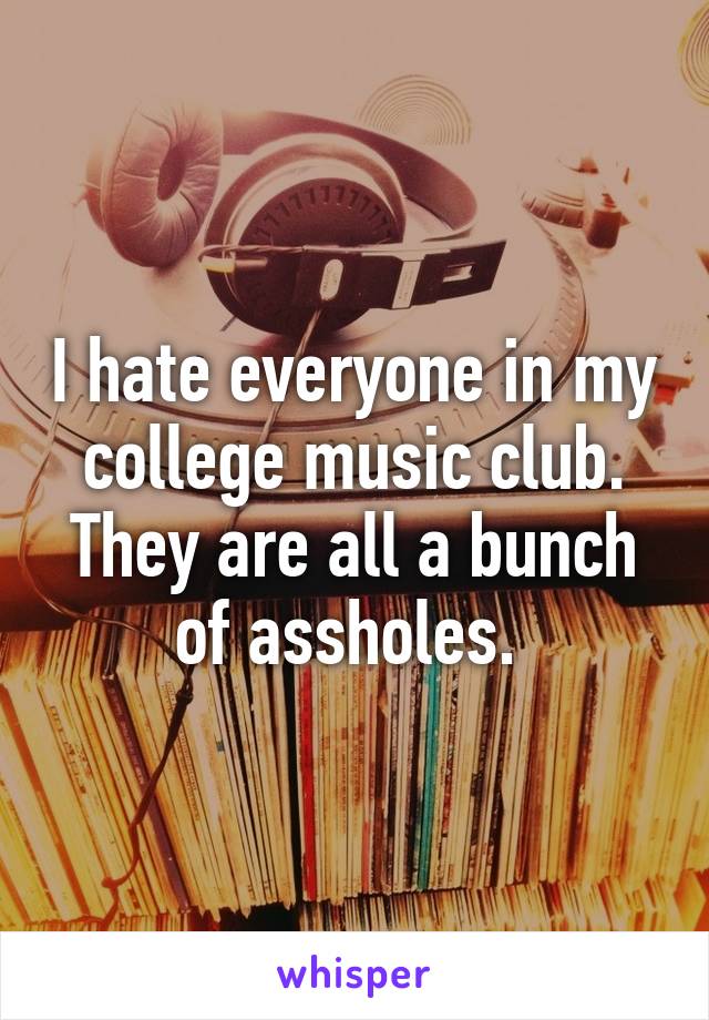 I hate everyone in my college music club. They are all a bunch of assholes. 