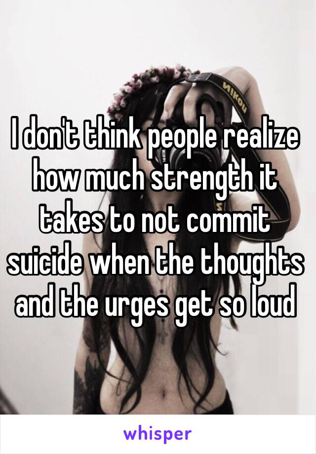 I don't think people realize how much strength it takes to not commit suicide when the thoughts and the urges get so loud