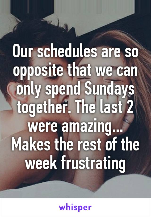 Our schedules are so opposite that we can only spend Sundays together. The last 2 were amazing... Makes the rest of the week frustrating