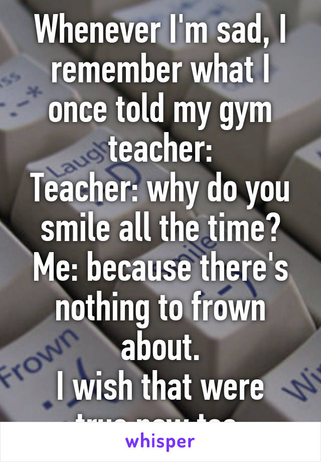 Whenever I'm sad, I remember what I once told my gym teacher:
Teacher: why do you smile all the time?
Me: because there's nothing to frown about.
I wish that were true now too.