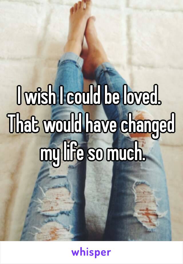 I wish I could be loved. 
That would have changed my life so much.