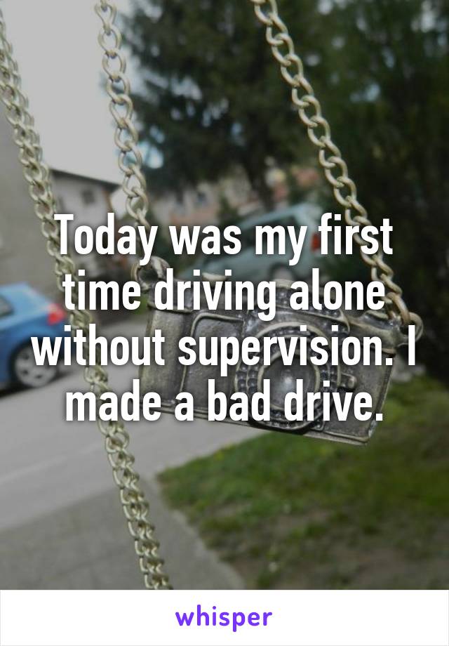 Today was my first time driving alone without supervision. I made a bad drive.