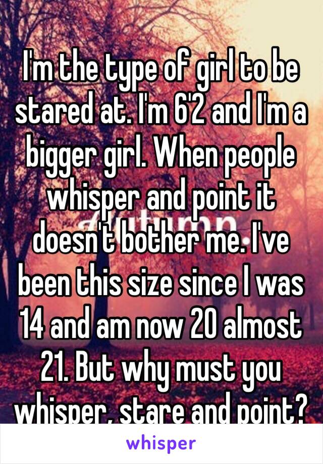 I'm the type of girl to be stared at. I'm 6'2 and I'm a bigger girl. When people whisper and point it doesn't bother me. I've been this size since I was 14 and am now 20 almost 21. But why must you whisper, stare and point? 