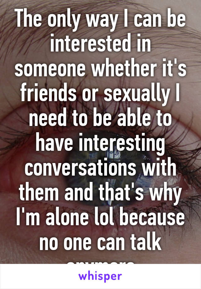 The only way I can be interested in someone whether it's friends or sexually I need to be able to have interesting conversations with them and that's why I'm alone lol because no one can talk anymore