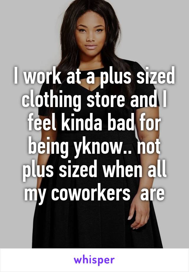 I work at a plus sized clothing store and I feel kinda bad for being yknow.. not plus sized when all my coworkers  are