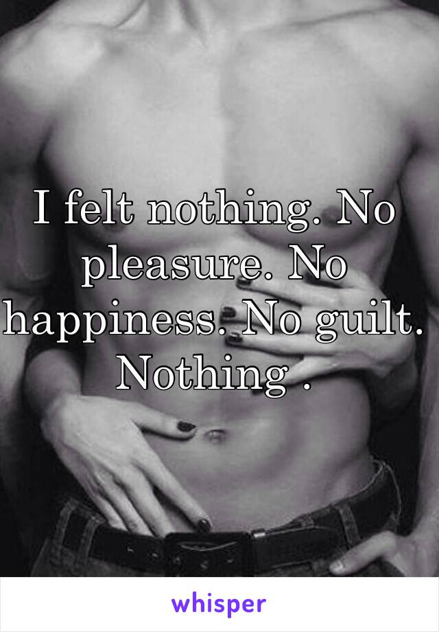 I felt nothing. No pleasure. No happiness. No guilt. Nothing .