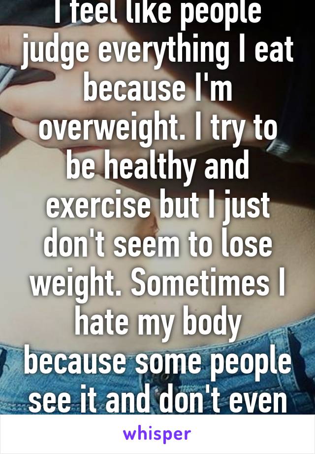 I feel like people judge everything I eat because I'm overweight. I try to be healthy and exercise but I just don't seem to lose weight. Sometimes I hate my body because some people see it and don't even get to know me.