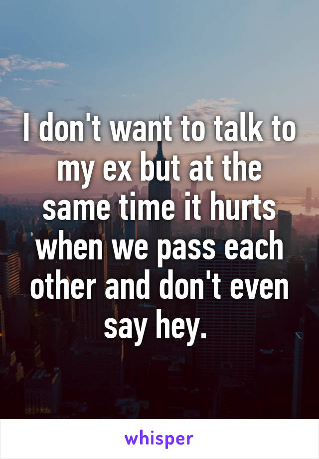 I don't want to talk to my ex but at the same time it hurts when we pass each other and don't even say hey. 