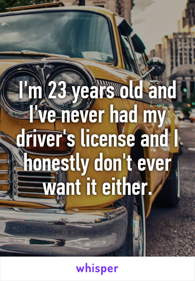 I'm 23 years old and I've never had my driver's license and I honestly don't ever want it either.