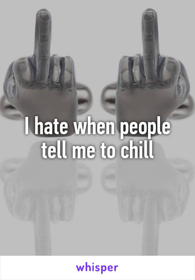 I hate when people tell me to chill