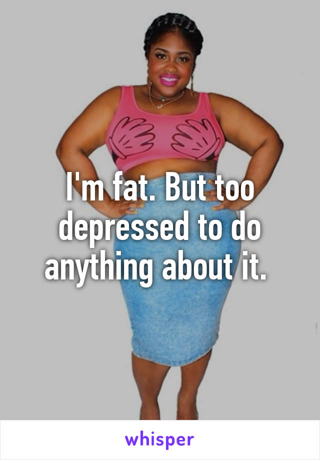 I'm fat. But too depressed to do anything about it. 