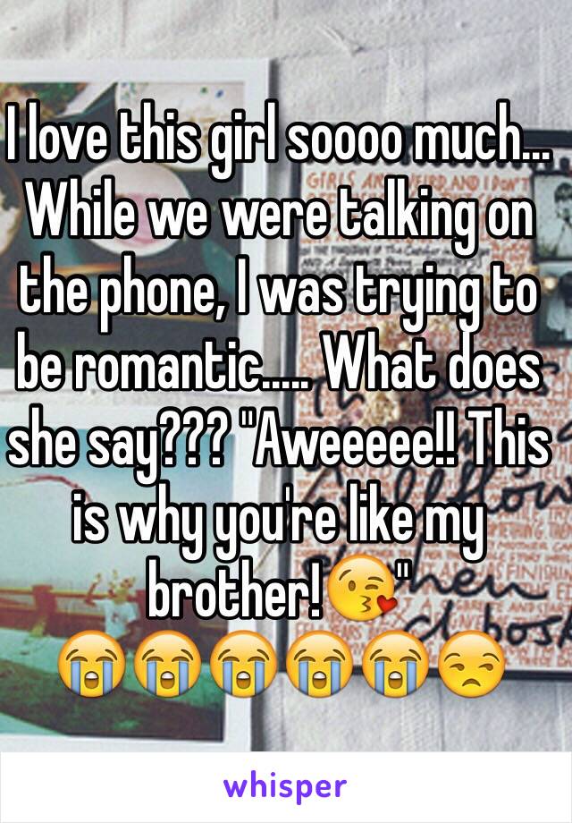 I love this girl soooo much... While we were talking on the phone, I was trying to be romantic..... What does she say??? "Aweeeee!! This is why you're like my brother!😘"
😭😭😭😭😭😒