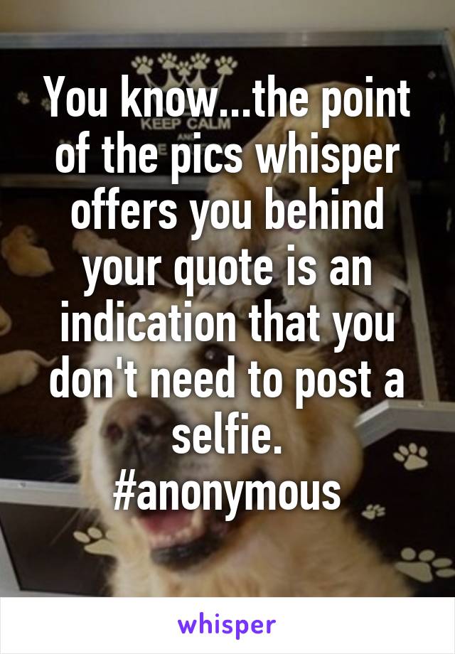 You know...the point of the pics whisper offers you behind your quote is an indication that you don't need to post a selfie.
#anonymous
