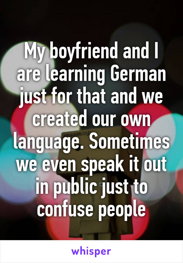 My boyfriend and I are learning German just for that and we created our own language. Sometimes we even speak it out in public just to confuse people