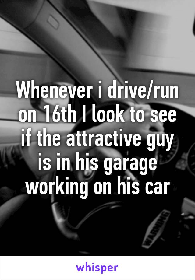 Whenever i drive/run on 16th I look to see if the attractive guy is in his garage working on his car