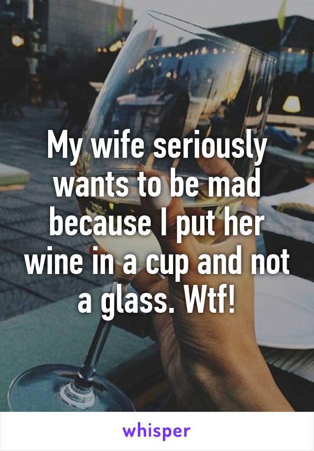 My wife seriously wants to be mad because I put her wine in a cup and not a glass. Wtf!