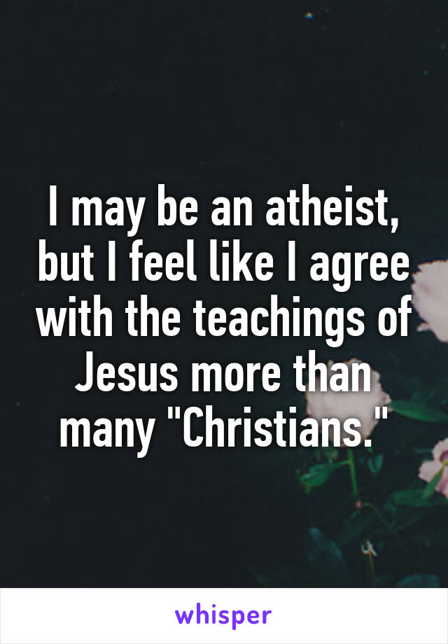 I may be an atheist, but I feel like I agree with the teachings of Jesus more than many "Christians."