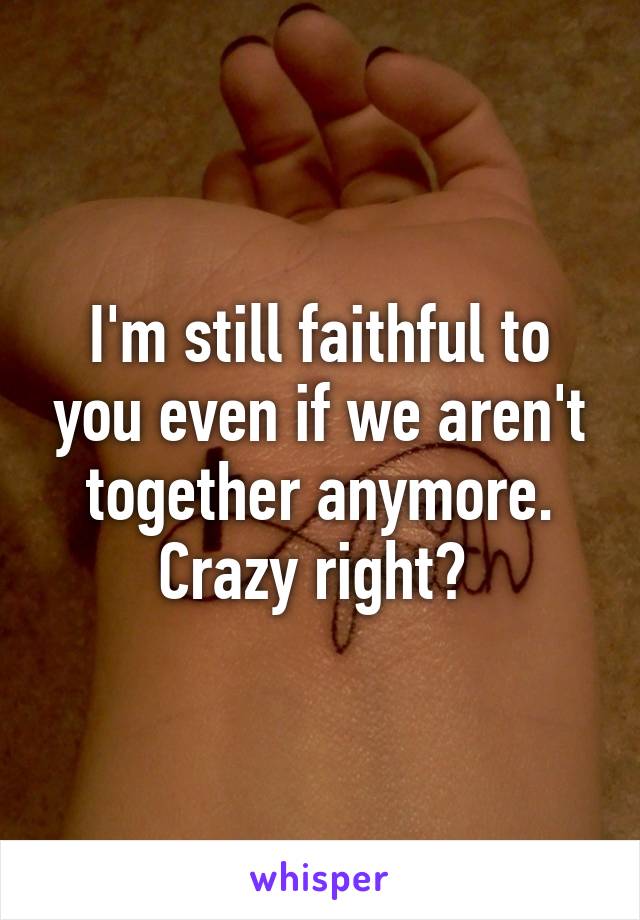 I'm still faithful to you even if we aren't together anymore. Crazy right? 