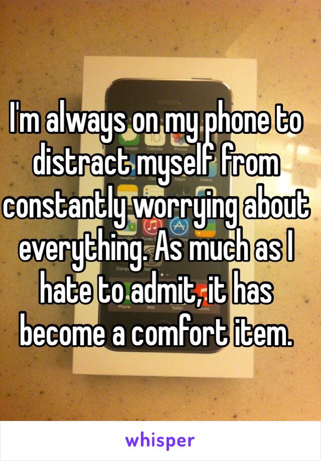 I'm always on my phone to distract myself from constantly worrying about everything. As much as I hate to admit, it has become a comfort item.