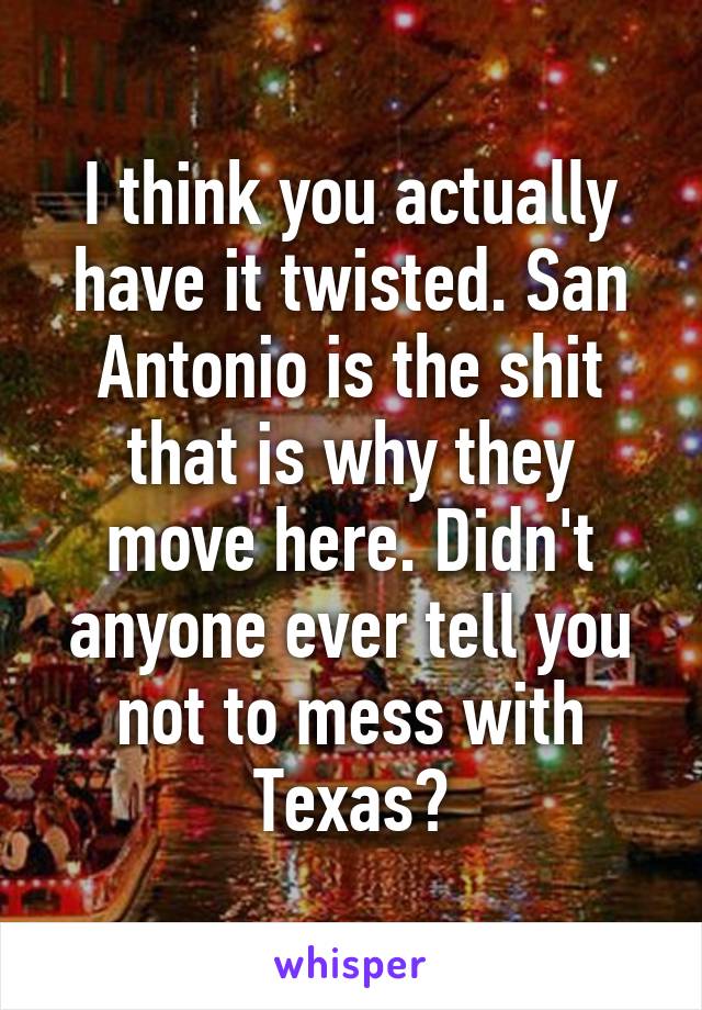 I think you actually have it twisted. San Antonio is the shit that is why they move here. Didn't anyone ever tell you not to mess with Texas?