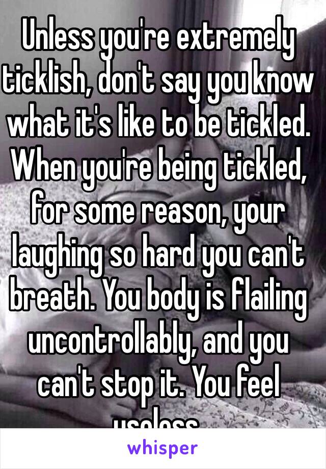 Unless you're extremely ticklish, don't say you know what it's like to be tickled. When you're being tickled, for some reason, your laughing so hard you can't breath. You body is flailing uncontrollably, and you can't stop it. You feel useless. 