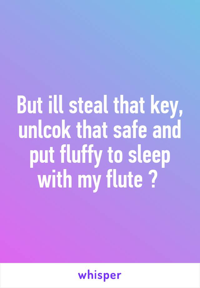 But ill steal that key, unlcok that safe and put fluffy to sleep with my flute 😂 