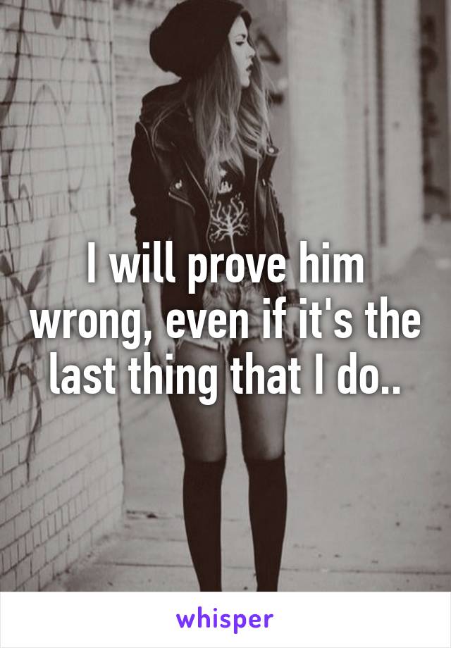 I will prove him wrong, even if it's the last thing that I do..