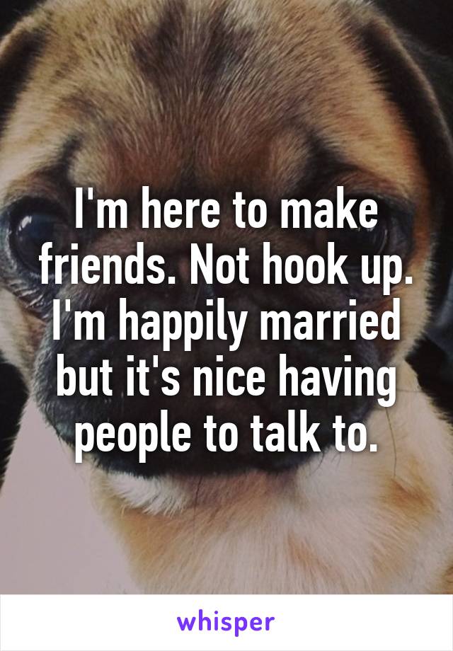 I'm here to make friends. Not hook up. I'm happily married but it's nice having people to talk to.