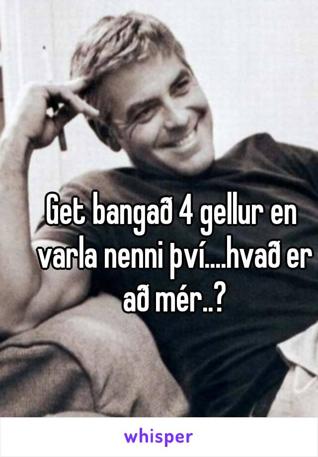 Get bangað 4 gellur en varla nenni því....hvað er að mér..?