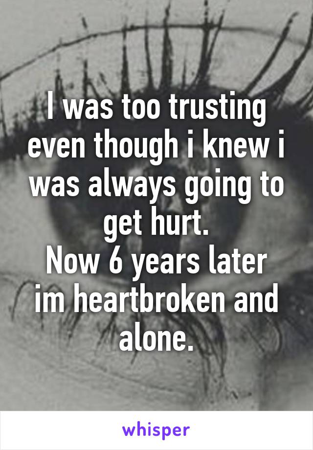 I was too trusting even though i knew i was always going to get hurt.
Now 6 years later im heartbroken and alone.