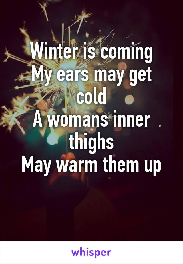 Winter is coming
My ears may get cold
A womans inner thighs
May warm them up

