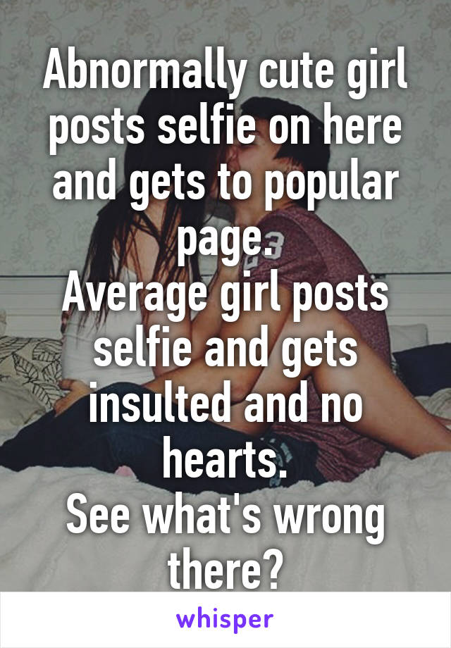 Abnormally cute girl posts selfie on here and gets to popular page.
Average girl posts selfie and gets insulted and no hearts.
See what's wrong there?