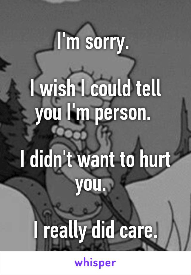 I'm sorry. 

I wish I could tell you I'm person. 

I didn't want to hurt you.  

I really did care.