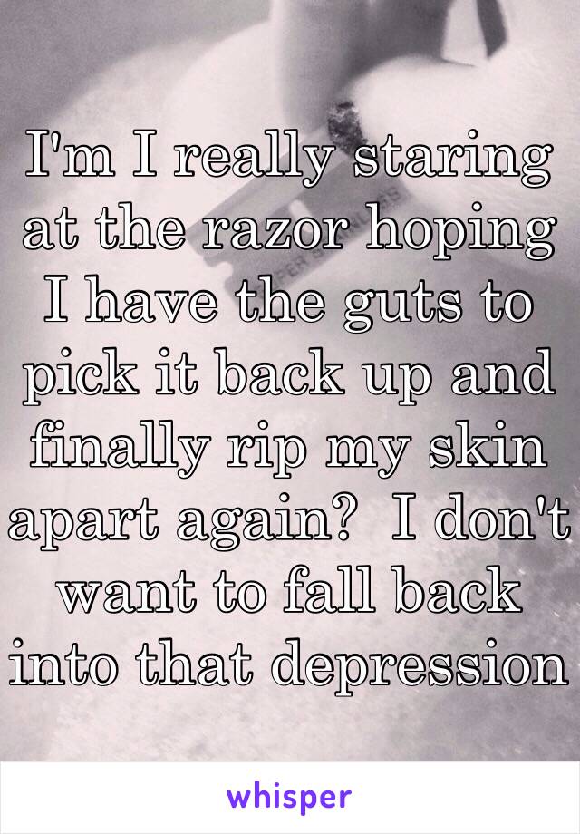 I'm I really staring at the razor hoping I have the guts to pick it back up and finally rip my skin apart again?  I don't want to fall back into that depression 