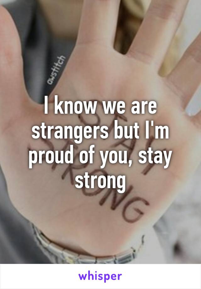 I know we are strangers but I'm proud of you, stay strong