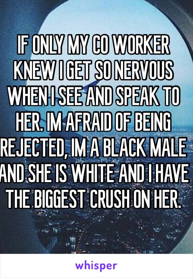 IF ONLY MY CO WORKER KNEW I GET SO NERVOUS WHEN I SEE AND SPEAK TO HER. IM AFRAID OF BEING REJECTED, IM A BLACK MALE AND SHE IS WHITE AND I HAVE THE BIGGEST CRUSH ON HER. 