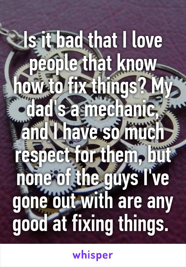 Is it bad that I love people that know how to fix things? My dad's a mechanic, and I have so much respect for them, but none of the guys I've gone out with are any good at fixing things. 