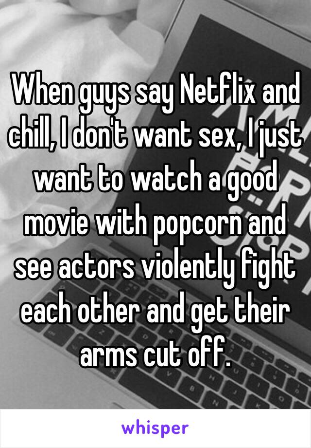 When guys say Netflix and chill, I don't want sex, I just want to watch a good movie with popcorn and see actors violently fight each other and get their arms cut off.