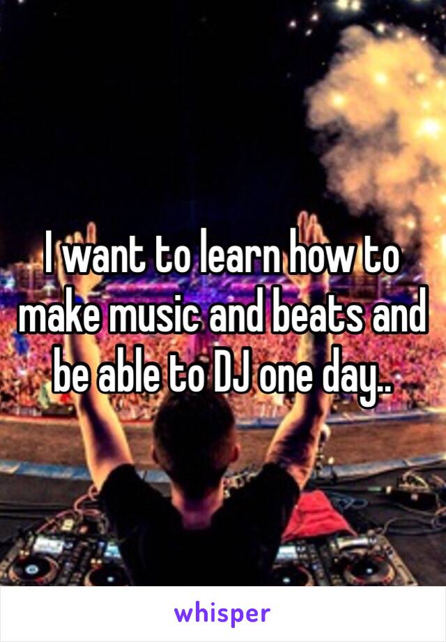 I want to learn how to make music and beats and be able to DJ one day.. 