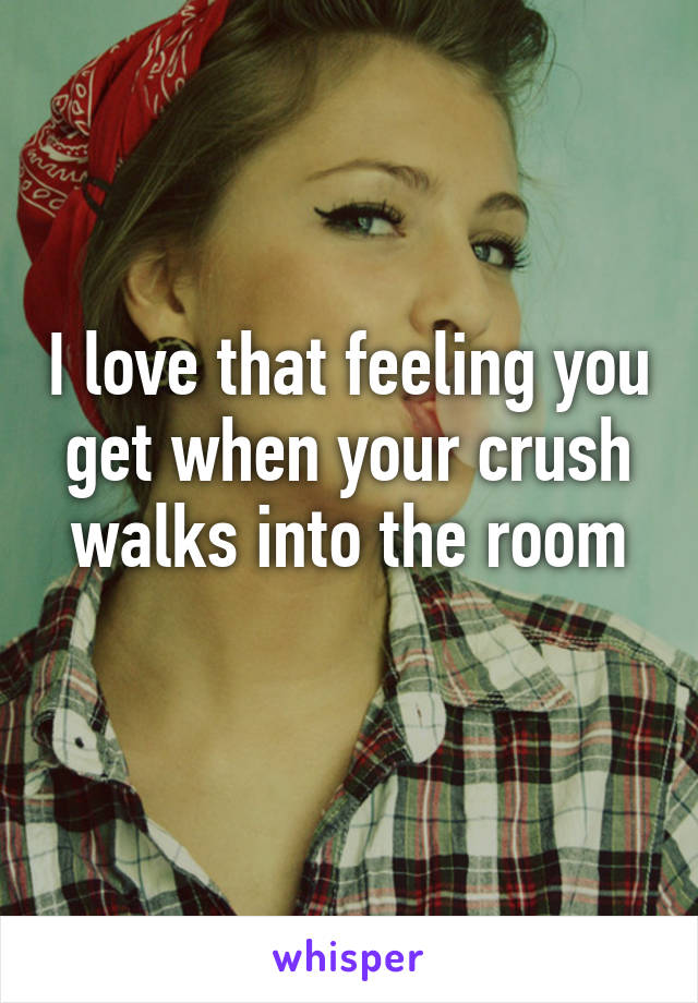 I love that feeling you get when your crush walks into the room
