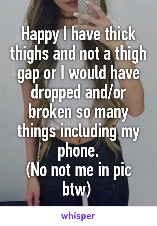 Happy I have thick thighs and not a thigh gap or I would have dropped and/or broken so many things including my phone.
(No not me in pic btw) 