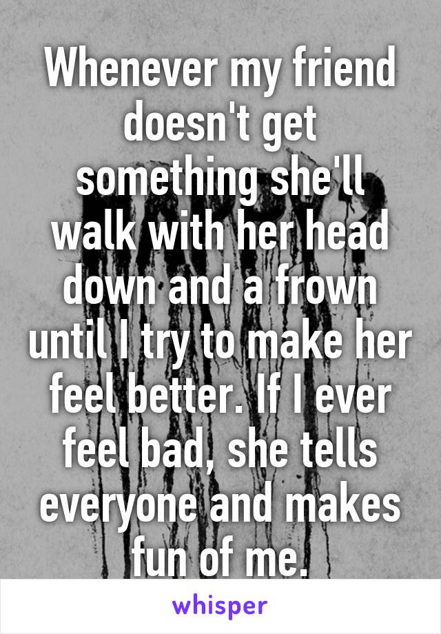 Whenever my friend doesn't get something she'll walk with her head down and a frown until I try to make her feel better. If I ever feel bad, she tells everyone and makes fun of me.