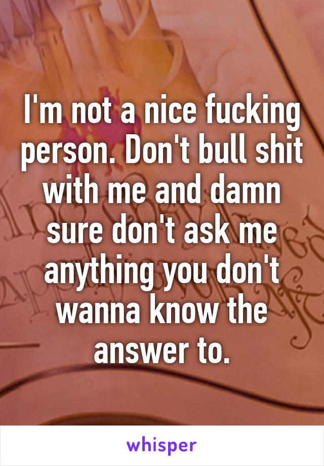 I'm not a nice fucking person. Don't bull shit with me and damn sure don't ask me anything you don't wanna know the answer to.